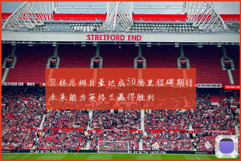 贝林厄姆自豪达成50场里程碑期待未来能为英格兰赢得胜利
