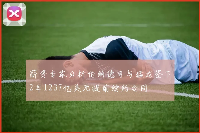 薪资专家分析伦纳德可与猛龙签下2年1237亿美元提前续约合同