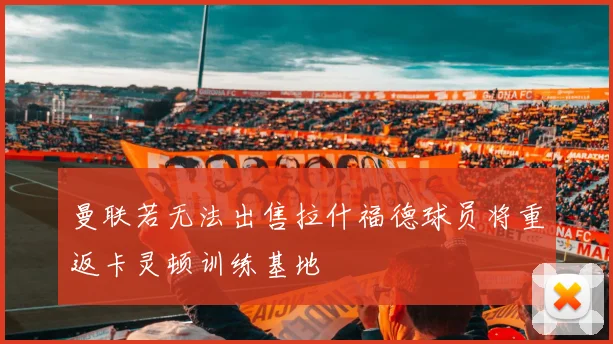 曼联若无法出售拉什福德球员将重返卡灵顿训练基地