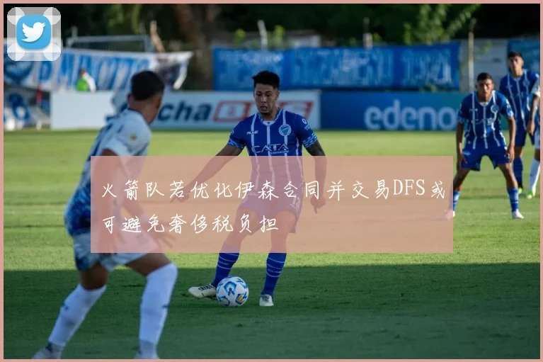 火箭队若优化伊森合同并交易DFS或可避免奢侈税负担