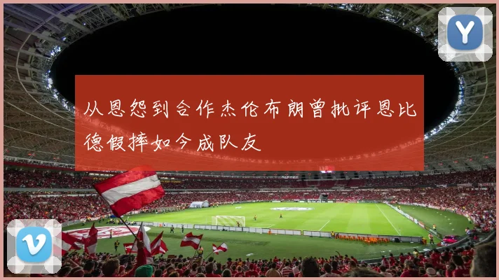 从恩怨到合作杰伦布朗曾批评恩比德假摔如今成队友