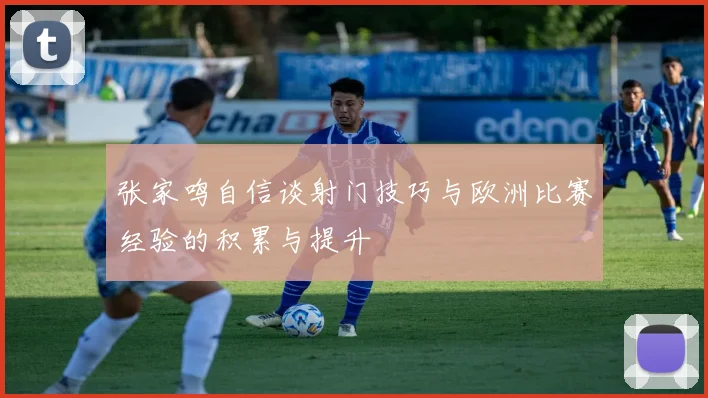 张家鸣自信谈射门技巧与欧洲比赛经验的积累与提升