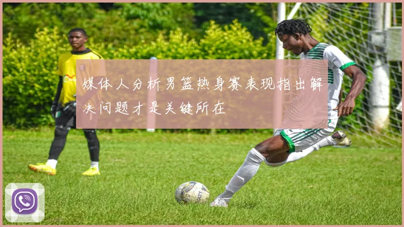 媒体人分析男篮热身赛表现指出解决问题才是关键所在