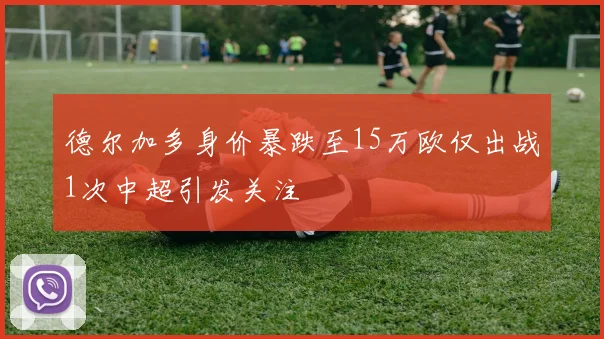 德尔加多身价暴跌至15万欧仅出战1次中超引发关注