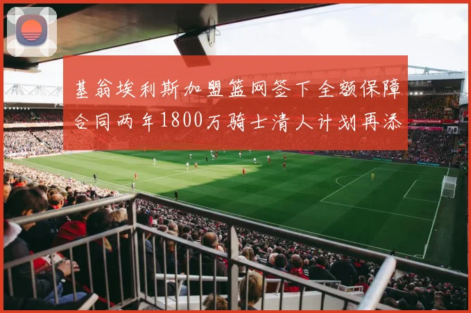 基翁埃利斯加盟篮网签下全额保障合同两年1800万骑士清人计划再添新动态
