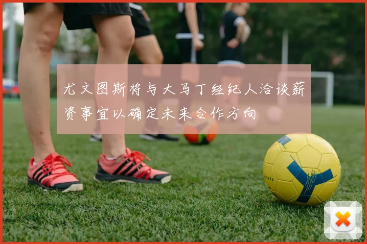 尤文图斯将与大马丁经纪人洽谈薪资事宜以确定未来合作方向