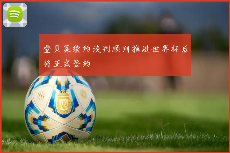 登贝莱续约谈判顺利推进世界杯后将正式签约
