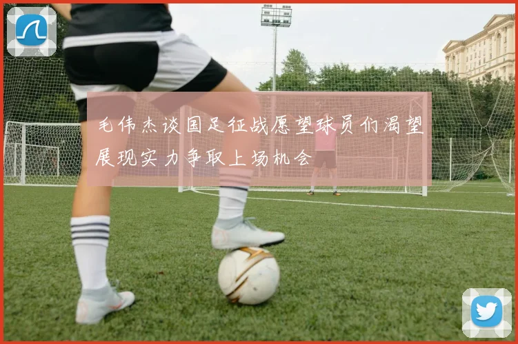 毛伟杰谈国足征战愿望球员们渴望展现实力争取上场机会