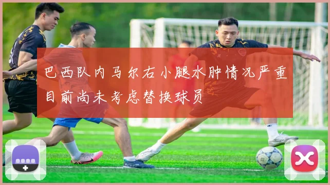 巴西队内马尔右小腿水肿情况严重目前尚未考虑替换球员