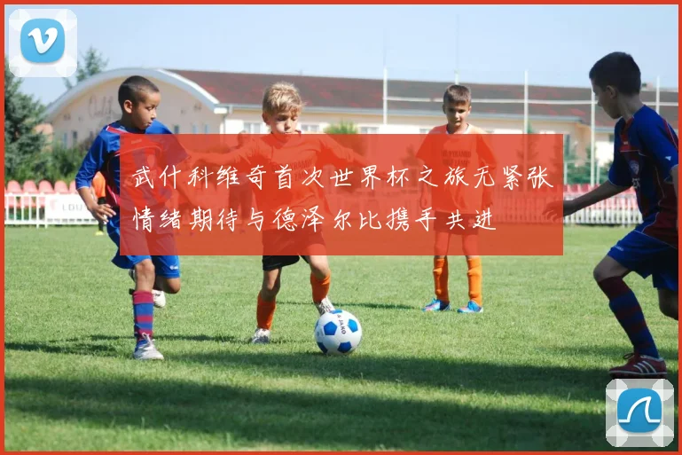 武什科维奇首次世界杯之旅无紧张情绪期待与德泽尔比携手共进