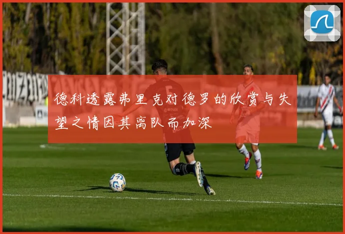 德科透露弗里克对德罗的欣赏与失望之情因其离队而加深