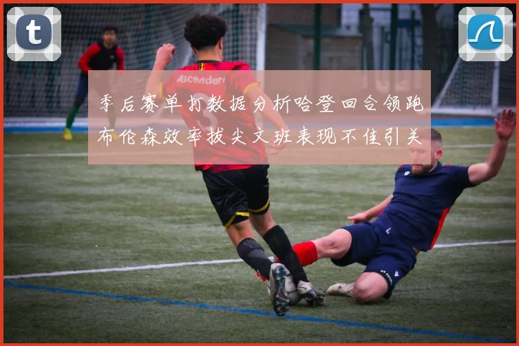 季后赛单打数据分析哈登回合领跑布伦森效率拔尖文班表现不佳引关注