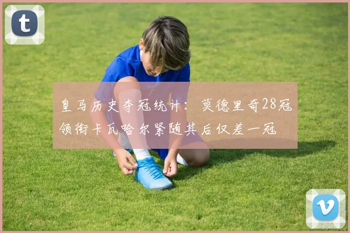 皇马历史夺冠统计：莫德里奇28冠领衔卡瓦哈尔紧随其后仅差一冠