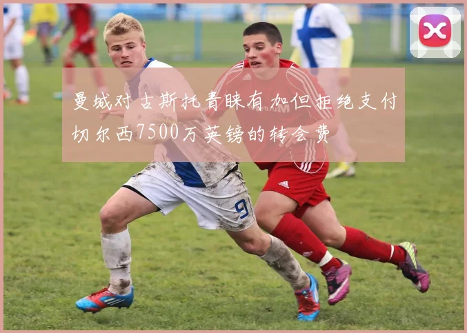 曼城对古斯托青睐有加但拒绝支付切尔西7500万英镑的转会费