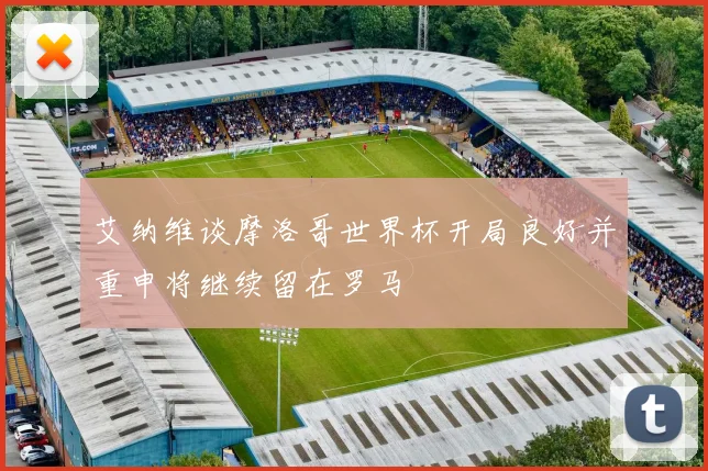 艾纳维谈摩洛哥世界杯开局良好并重申将继续留在罗马