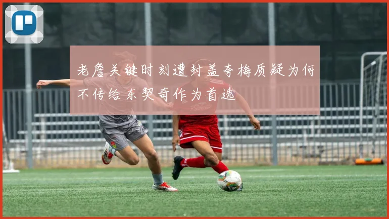 老詹关键时刻遭封盖夸梅质疑为何不传给东契奇作为首选