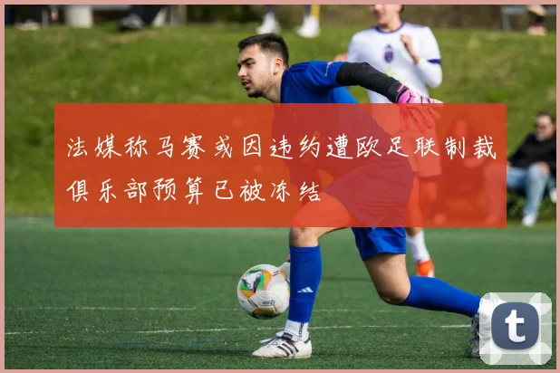法媒称马赛或因违约遭欧足联制裁俱乐部预算已被冻结
